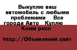 Выкуплю ваш автомобиль с любыми проблемами. - Все города Авто » Куплю   . Коми респ.